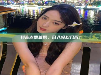 涟源抖音点赞兼职，日入轻松几百！