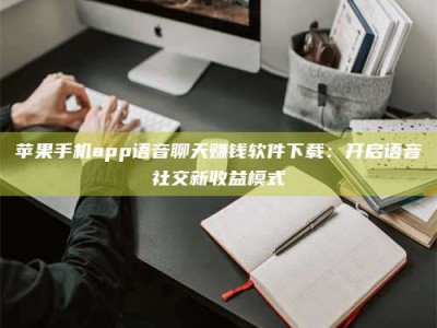 涟源苹果手机app语音聊天赚钱软件下载：开启语音社交新收益模式